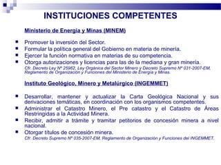 INSTITUCIONES COMPETENTES
Ministerio de Energía y Minas (MINEM)
 Promover la inversión del Sector.
 Formular la política general del Gobierno en materia de minería.
 Ejercer la función normativa en materias de su competencia.
 Otorga autorizaciones y licencias para las de la mediana y gran minería.
Cfr. Decreto Ley Nº 25962, Ley Orgánica del Sector Minero y Decreto Supremo Nº 031-2007-EM,
Reglamento de Organización y Funciones del Ministerio de Energía y Minas.
Instituto Geológico, Minero y Metalúrgico (INGEMMET)
 Desarrollar, mantener y actualizar la Carta Geológica Nacional y sus
derivaciones temáticas, en coordinación con los organismos competentes.
 Administrar el Catastro Minero, el Pre catastro y el Catastro de Áreas
Restringidas a la Actividad Minera.
 Recibir, admitir a trámite y tramitar petitorios de concesión minera a nivel
nacional.
 Otorgar títulos de concesión minera.
Cfr. Decreto Supremo Nº 035-2007-EM, Reglamento de Organización y Funciones del INGEMMET.
 
