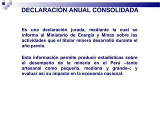 DECLARACIÓN ANUAL CONSOLIDADA
Es una declaración jurada, mediante la cual se
informa al Ministerio de Energía y Minas sobre las
actividades que el titular minero desarrolló durante el
año previo.
Esta información permite producir estadísticas sobre
el desempeño de la minería en el Perú –tanto
artesanal como pequeña, mediana y grande–; y
evaluar así su impacto en la economía nacional.
 