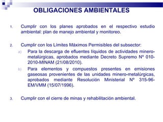OBLIGACIONES AMBIENTALES
1. Cumplir con los planes aprobados en el respectivo estudio
ambiental: plan de manejo ambiental y monitoreo.
2. Cumplir con los Límites Máximos Permisibles del subsector:
a) Para la descarga de efluentes líquidos de actividades minero-
metalúrgicas, aprobados mediante Decreto Supremo Nº 010-
2010-MINAM (21/08/2010).
b) Para elementos y compuestos presentes en emisiones
gaseosas provenientes de las unidades minero-metalúrgicas,
aprobados mediante Resolución Ministerial Nº 315-96-
EM/VMM (15/07/1996).
3. Cumplir con el cierre de minas y rehabilitación ambiental.
 
