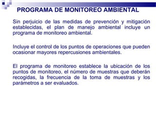 PROGRAMA DE MONITOREO AMBIENTAL
Sin perjuicio de las medidas de prevención y mitigación
establecidas, el plan de manejo ambiental incluye un
programa de monitoreo ambiental.
Incluye el control de los puntos de operaciones que pueden
ocasionar mayores repercusiones ambientales.
El programa de monitoreo establece la ubicación de los
puntos de monitoreo, el número de muestras que deberán
recogidas, la frecuencia de la toma de muestras y los
parámetros a ser evaluados.
 