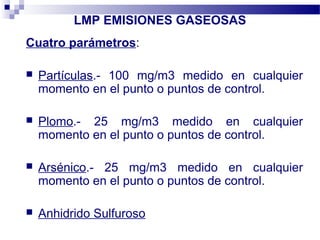 LMP EMISIONES GASEOSAS
Cuatro parámetros:
 Partículas.- 100 mg/m3 medido en cualquier
momento en el punto o puntos de control.
 Plomo.- 25 mg/m3 medido en cualquier
momento en el punto o puntos de control.
 Arsénico.- 25 mg/m3 medido en cualquier
momento en el punto o puntos de control.
 Anhidrido Sulfuroso
 