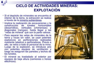 CICLO DE ACTIVIDADES MINERAS:
EXPLOTACIÓN
• Si el depósito de minerales se encuentra al
interior de la tierra, la extracción se realiza
a través de la minería subterránea.
• Implica la realización de excavaciones y la
construcción de túneles horizontales
(desarrollos), verticales (chimeneas) y
diagonales (rampas), hasta llegar a las
“vetas de mineral” que son la parte valiosa.
• Para separar las vetas de minerales de la
tierra y rocas sin valor, se usan potentes
explosivos en perforaciones realizadas
mediante taladros o perforadoras. Previo a
ello, se retira a todo el personal de la mina.
Luego de la explosión, se introduce aire
con potentes equipos de ventilación y
luego se aseguran las paredes y techos de
los túneles.
• El mineral es trasladado al exterior por
equipos de baja altura (camiones o trenes
eléctricos).
 
