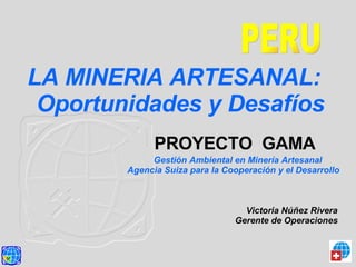 PERU LA MINERIA ARTESANAL:  Oportunidades y Desafíos  Victoria Núñez Rivera  Gerente de Operaciones   PROYECTO  GAMA   Gestión Ambiental en Minería Artesanal  Agencia Suiza para la Cooperación y el Desarrollo 
