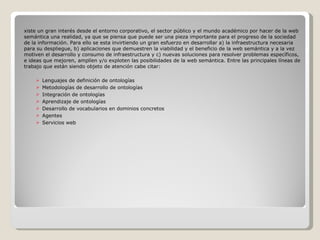 Existe un gran interés desde el entorno corporativo, el sector público y el mundo académico por hacer de la web semántica una realidad, ya que se piensa que puede ser una pieza importante para el progreso de la sociedad de la información. Para ello se esta invirtiendo un gran esfuerzo en desarrollar a) la infraestructura necesaria para su despliegue, b) aplicaciones que demuestren la viabilidad y el beneficio de la web semántica y a la vez motiven el desarrollo y consumo de infraestructura y c) nuevas soluciones para resolver problemas específicos, e ideas que mejoren, amplíen y/o exploten las posibilidades de la web semántica. Entre las principales líneas de trabajo que están siendo objeto de atención cabe citar: Lenguajes de definición de ontologías Metodologías de desarrollo de ontologías Integración de ontologías Aprendizaje de ontologías Desarrollo de vocabularios en dominios concretos Agentes Servicios web 