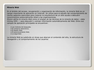 Minería Web En el ámbito del acceso, recuperación y organización de información, la minería Web es un campo importante de aplicación en Internet. Se utiliza para el estudio del comportamiento de ciertos aspectos esenciales para mejorar la arquitectura de un sitio ayuda a descubrir conocimientos potencialmente útiles a las organizaciones. Etzioni define la minería Web como el empleo de las técnicas de la minería de datos —data mining (DM) — para descubrir y extraer información automáticamente del Web. Entre sus  campos de aplicación principales se encuentran: ●  Los motores de búsqueda. ●  El comercio electrónico. ●  El diseño Web. ●  El posicionamiento Web. ●  La seguridad. La minería Web se subdivide en áreas que abarcan el contenido del sitio, la estructura de  navegación y el comportamiento de los usuarios 