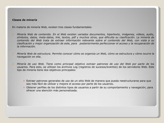 Clases de minería En materia de minería Web, existen tres clases fundamentales: Minería Web de contenido. En el Web existen variados documentos, hipertexto, imágenes, vídeos, audio, símbolos, datos, meta-datos, link, textos, pdf y muchos otros, que dificulta su clasificación. La minería de contenido del Web trata de extraer información relevante sobre el contenido del Web, con vista a su clasificación y mejor organización de este, para  posteriormente perfeccionar el acceso y la recuperación de la información. Minería Web de estructura. Permite conocer cómo se organiza un Web, cómo se estructura y  cómo ocurre la navegación en ella. Minería de uso Web. Tiene como principal objetivo extraer patrones de uso del Web por parte de  los usuarios. Para esto, se utilizan los archivos Log (registros de sucesos/eventos) de los servidores Web. Este tipo de minería tiene dos objetivos principales: Extraer patrones generales de uso de un sitio Web de manera que pueda reestructurarse para que sea más fácil de utilizar y mejore el acceso por parte de los usuarios. Obtener perfiles de los distintos tipos de usuarios a partir de su comportamiento y navegación, para ofrecer una atención más personalizada. 