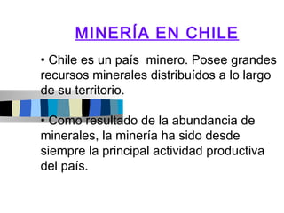 MINERÍA EN CHILE
• Chile es un país minero. Posee grandes
recursos minerales distribuídos a lo largo
de su territorio.

• Como resultado de la abundancia de
minerales, la minería ha sido desde
siempre la principal actividad productiva
del país.
 