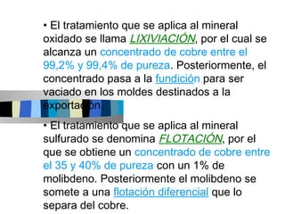 • El tratamiento que se aplica al mineral
oxidado se llama LIXIVIACIÓN, por el cual se
alcanza un concentrado de cobre entre el
99,2% y 99,4% de pureza. Posteriormente, el
concentrado pasa a la fundición para ser
vaciado en los moldes destinados a la
exportación.
• El tratamiento que se aplica al mineral
sulfurado se denomina FLOTACIÓN, por el
que se obtiene un concentrado de cobre entre
el 35 y 40% de pureza con un 1% de
molibdeno. Posteriormente el molibdeno se
somete a una flotación diferencial que lo
separa del cobre.
 