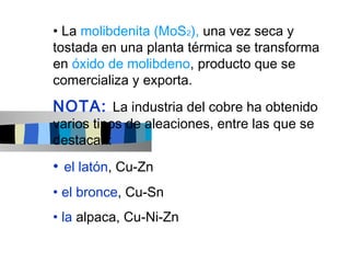 • La molibdenita (MoS2), una vez seca y
tostada en una planta térmica se transforma
en óxido de molibdeno, producto que se
comercializa y exporta.
NOTA: La industria del cobre ha obtenido
varios tipos de aleaciones, entre las que se
destacan:
• el latón, Cu-Zn
• el bronce, Cu-Sn
• la alpaca, Cu-Ni-Zn
 