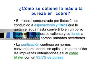 ¿Cómo se obtiene la más alta
       pureza en cobre?
• El mineral concentrado por flotación es
conducido a espesadores y filtros que le
quitan el agua hasta convertirlo en un polvo
negro que después se calienta y se funde a
unos 1350°C en hornos llamados reverberos.
• La purificación continúa en hornos
convertidores donde se aplica aire para oxidar
las impurezas obteniéndose así el cobre
blister con un 99,5% de pureza
 