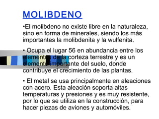 MOLIBDENO
•El molibdeno no existe libre en la naturaleza,
sino en forma de minerales, siendo los más
importantes la molibdenita y la wulfenita.
• Ocupa el lugar 56 en abundancia entre los
elementos de la corteza terrestre y es un
elemento importante del suelo, donde
contribuye el crecimiento de las plantas.
• El metal se usa principalmente en aleaciones
con acero. Esta aleación soporta altas
temperaturas y presiones y es muy resistente,
por lo que se utiliza en la construcción, para
hacer piezas de aviones y automóviles.
 