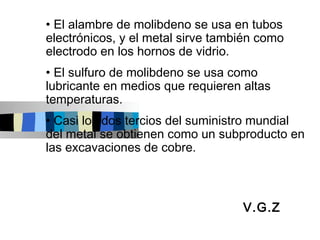 • El alambre de molibdeno se usa en tubos
electrónicos, y el metal sirve también como
electrodo en los hornos de vidrio.
• El sulfuro de molibdeno se usa como
lubricante en medios que requieren altas
temperaturas.
• Casi los dos tercios del suministro mundial
del metal se obtienen como un subproducto en
las excavaciones de cobre.



                                   V.G.Z
 