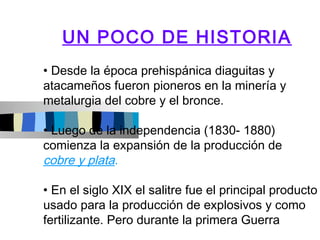 UN POCO DE HISTORIA
• Desde la época prehispánica diaguitas y
atacameños fueron pioneros en la minería y
metalurgia del cobre y el bronce.

• Luego de la independencia (1830- 1880)
comienza la expansión de la producción de
cobre y plata.

• En el siglo XIX el salitre fue el principal producto
usado para la producción de explosivos y como
fertilizante. Pero durante la primera Guerra
 