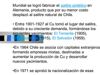 Mundial se logró fabricar el salitre sintético en
Alemania, producto que por su menor costo
desplazó al salitre natural de Chile.

• Entre 1901-1927 el Cu tomó el lugar del salitre,
debido a su creciente demanda, formándose los
siguientes yacimientos: El Teniente (1905),
Chuquicamata (1915), El Salvador (1959).

•En 1964 Chile se asocia con capitales extranjeros
formando empresas mixtas, destinadas a
aumentar la producción de Cu y desarrollar
nuevos yacimientos.

•En 1971 se aprobó la nacionalización de esas
 
