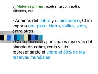 c) Materias primas: azufre, talco, caolín,
silicatos, etc.

• Además del cobre y el molibdeno, Chile
exporta oro, plata, hierro, salitre, yodo,
entre otros.

• Chile posee las principales reservas del
planeta de cobre, renio y litio,
representando el cobre el 38% de las
reservas mundiales.
 
