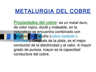 METALURGIA DEL COBRE

Propiedades del cobre: es un metal duro,
de color rojizo, dúctil y maleable, en la
naturaleza se encuentra combinado con
oxígeno o con azufre (cobre oxidado o
sulfurado). Después de la plata, es el mejor
conductor de la electricidad y el calor. A mayor
grado de pureza, mayor es la capacidad
conductora del cobre.
 