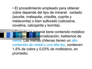 • El procedimiento empleado para obtener
cobre depende del tipo de mineral: oxidado
(azurita, malaquita, crisolita, cuprita y
melaconita) o bien sulfurado (calcosina,
covelina, calcopirita y bornita).
• Cuando un mineral tiene contenido metálico
apto para la comercialización, hablamos de
mena. Las menas chilenas tienen un alto
contenido de metal o una alta ley, contienen
1,5% de cobre y 0,03% de molibdeno, en
promedio.
 