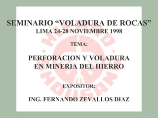 SEMINARIO “VOLADURA DE ROCAS”
     LIMA 24-28 NOVIEMBRE 1998

               TEMA:

    PERFORACION Y VOLADURA
     EN MINERIA DEL HIERRO

             EXPOSITOR:

    ING. FERNANDO ZEVALLOS DIAZ
 