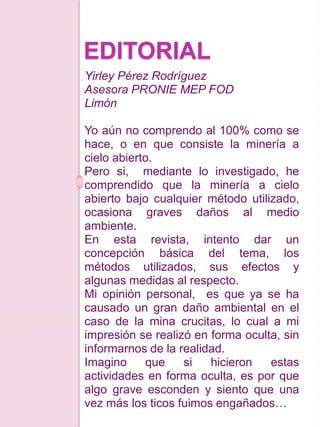 EDITORIAL
Yirley Pérez Rodríguez
Asesora PRONIE MEP FOD
Limón
Yo aún no comprendo al 100% como se
hace, o en que consiste la minería a
cielo abierto.
Pero si, mediante lo investigado, he
comprendido que la minería a cielo
abierto bajo cualquier método utilizado,
ocasiona graves daños al medio
ambiente.
En esta revista, intento dar un
concepción básica del tema, los
métodos utilizados, sus efectos y
algunas medidas al respecto.
Mi opinión personal, es que ya se ha
causado un gran daño ambiental en el
caso de la mina crucitas, lo cual a mi
impresión se realizó en forma oculta, sin
informarnos de la realidad.
Imagino que si hicieron estas
actividades en forma oculta, es por que
algo grave esconden y siento que una
vez más los ticos fuimos engañados…
 