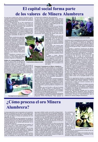 2


                          El capital social forma parte
                      de los valores de Minera Alumbrera
En esta nueva publicación, Minera Alumbrera quiere       la mejora de la calidad de vida comunitaria.
compartir con los lectores algunas historias de vida, de En este marco de responsabilidad social, Minera
esas que consiguen darnos una mirada más optimista       Alumbrera lleva adelante actividades cotidianas para
de la realidad y del futuro.                             contribuir al bien común. Éstas se encuentran insertas
Algunos protagonistas de la vida comunitaria de          en proyectos de largo plazo y están gestionadas por
Catamarca y Tucumán cuentan en estas notas las           profesionales competentes y capacitados para dar vida
necesidades que perciben en su entorno, y la respuesta   a los diferentes programas sociales.
y el aporte que han encontrado a las carencias de        Por supuesto, la empresa no puede -ni es su función-
distinta naturaleza que sufre la gente.                  sustituir las políticas públicas. En este sentido, el sector
Mediante relatos sencillos y valiosos, se da a conocer   público debe jugar un rol fundamental. Pero, como actor
el trabajo que realizan muchas de las instituciones que  involucrado en la sociedad, Minera Alumbrera entiende
apoya Minera Alumbrera. La empresa trabaja a la par      que le corresponde un papel dinámico en su vinculación
de estas organizaciones a través de su Programa de       con la comunidad, mediante la relación con las
Desarrollo Comunitario, que gira en torno a tres ejes:   asociaciones intervinientes que tienen como meta el
el desarrollo sustentable, la salud y la                                       bienestar social.
educación.                                                                     Minera Alumbrera cree que las
En este número, productores agrícolas,                                         empresas privadas deben fomentar
                                                                               la sinergia entre los diversos                   Capacitación en las escuelas de nivel medio.
directores de escuelas y de hospitales,
asociaciones relacionadas con la salud,                                        responsables de la sociedad civil,
funcionarios, empleados y, sobre todo,                                         además de construir alianzas              crecimiento de los emprendimientos agrícolas, la empresa
un gran número de colaboradores                                                sociales de una manera cuidadosa          trabajó en obras de infraestructura en conjunto con
cuentan como dedican sus esfuerzos a                                           y sostenida con organizaciones del        consorcios de regantes y la Dirección de Riego de
realizar un trabajo por demás valioso en                                        sector social.                           Catamarca. Esto permitió aumentar la superficie del área
un contexto social complejo.                                                    Por otra parte, este vínculo entre       cultivada, mejorar la capacidad de almacenamiento y
A pesar de las dificultades del escenario                                       el capital privado y la sociedad es      distribución del agua de riego, y ampliar los tiempos de
actual, estos actores de la sociedad civil                                      una tendencia ascendente en la           cosecha.
se muestran pujantes y solidarios, y a                                          construcción de un nuevo contrato        Los pequeños y medianos productores de Belén,
través de sus acciones logran aunar                                             social, que involucra la planificación   Andalgalá y Santa María son los principales beneficiarios
esfuerzos para obtener beneficios                                               de estrategias y la gestión de           del programa comunitario, cuyo éxito está garantizado
comunes.                                                                        acciones privadas tendientes al bien     únicamente por la activa participación y el esfuerzo
Minera Alumbrera comparte estos                                                 común.                                   constante que demuestran día a día los interesados.
valores y brinda apoyo, recursos y                                              Sin lugar a duda, Minera                 En cuanto al área educativa, existen cerca de 100
asistencia a varios emprendimientos                                             Alumbrera maneja la explotación          comunidades de la zona de influencia del
cercanos a Bajo de la Alumbrera.                                                de su negocio asumiendo la               emprendimiento que se benefician con este programa:
                                                                                responsabilidad social que le            Minera Alumbrera apoya a más de 150 escuelas
Política de responsabilidad social                                              corresponde y teniendo entre sus         primarias y secundarias mediante el aporte de material
Tanto la ética como la política de Construcción de alianzas sociales            principales objetivos el desarrollo      didáctico, tecnológico y de construcción, como así
responsabilidad social de Minera                                                sustentable de la sociedad en la         también a bibliotecas, museos y entidades culturales y
Alumbrera apuntan a generar una                                                  que opera.                              deportivas. También ofrece pasantías a los alumnos de
relación de socios con la comunidad, en la que se                                                                        escuelas técnicas y de la Universidad de Catamarca.
combinen los recursos humanos y económicos de la Programa Comunitario de Minera Alumbrera                                Por otro lado, a partir de una gestión en el departamento
empresa con los objetivos de las instituciones que se La empresa participa activamente en el desarrollo                  de Belén, la empresa auspicia Leer es Fundamental,
desempeñan en tareas de gestión pública y privada.       social, económico e institucional de las comunidades.           un programa que incentiva la lectura de niños y jóvenes.
La compañía coopera en la búsqueda de soluciones a Como es de público conocimiento, Minera Alumbrera                     Hoy, la fundación cuenta con miles de libros para
diversos problemas sociales –los cuales obstaculizan lleva adelante un amplio Programa Comunitario que se                satisfacer esta necesidad prioritaria en la educación de
el crecimiento de distintos sectores- para contribuir en desarrolla en las áreas primarias de influencia del             los más chicos. Minera Alumbrera apoya de manera
                                                         yacimiento, es decir, en los departamentos de Andalgalá,        constante esta importante misión en la que se entregan
                                                         Belén y Santa María. Así, se trabaja sobre distintos            publicaciones y libros a las escuelas, y que permiten a
                                                         ejes que giran en torno al desarrollo sustentable, a            muchos niños contar con un ejemplar propio en sus
                                                         políticas educativas y sanitarias.                              hogares.
                                                         La empresa apoya la reconversión varietal de productos          En temas de capacitación docente, la empresa lleva
                                                         agrícolas de la zona como la vid y el nogal, y también la       adelante un programa de educación ambiental a distancia
                                                         optimización de los cultivos como el pimiento, el comino        y realiza charlas sobre medio ambiente, a fin de
                                                         y el anís, entre otros programas. El objetivo es que los        concientizar a todos los actores sociales de la
                                                         agricultores puedan obtener mejores beneficios en su            importancia de su cuidado.
                                                         comercialización y generen productos competitivos en            Entre otras acciones de la empresa, la salud se encuentra
                                                         el mercado.                                                     entre sus prioridades. Por eso, asiste a 70 centros de
                                                         Estos trabajos, que son llevados a cabo por la propia           salud, que incluyen postas comunitarias, minihospitales
                                                         comunidad, tienen el apoyo, la capacitación y el                y hospitales con entrega de medicamentos, insumos
                                                         seguimiento de Minera Alumbrera y del Instituto                 hospitalarios y de construcción.
                                                         Nacional de Tecnología Agropecuaria, como así también           A través de estas historias relatadas por los mismos
                                                         de instituciones de formación agrotécnica.                      protagonistas, Minera Alumbrera quiere destacar el
                                                         A su vez, el proyecto contempla el desarrollo de huertas        esfuerzo, el tiempo y los recursos que aportan todas las
                                                         bajo invernaderos y granjas comunitarias mediante el            comunidades cercanas al emprendimiento, que se
        Una empresa con responsabilidad social.          programa INTA Pro-Huerta. Para apoyar el                        traducen en valiosos trabajos comunitarios.




    ¿Cómo procesa el oro Minera
    Alumbrera?
La mayor parte del oro que se encuentra en el yacimiento     una mejor calidad y poder convertirlo en lingote doré.      En conclusión, se
Bajo de la Alumbrera es oro libre, lo cual implica que       Allí, el oro se pasa a través de un separador magnético     obtienen        dos
no está químicamente disuelto en los demás minerales,        que rechaza las partículas magnéticas del concentrado       productos del
sino que se libera en forma de partículas de oro             resultante del Knelson. Luego, el material no magnético     concentrador
separadas del resto.                                         se tamiza en una zaranda donde las partículas más           Knelson que se
Si bien las partículas son muy pequeñas (su tamaño se        pequeñas caen al interior del tanque de almacenamiento      encuentra en la
encuentra entre los 20 y los 100 micrones, el equivalente    de concentrado, mientras que las más grandes son            Sala de Oro: un
a partículas de talco), una fracción significativa del oro   rechazadas del proceso de concentración y se envían a       concentrado que
se puede separar por un método gravitacional, sin la         la caja de bombas de remolienda.                            se colecta para
utilización de reactivos.                                    El material magnético tamizado se coloca en una mesa        luego ser secado y
Cerca del 5 % del oro se recupera de esta manera. El         vibratoria concentradora que separa las partículas de       fundido, y las colas
resto es muy fino y “flota” con el cobre, por lo tanto,      oro libre de las colas. Éstas vuelven al circuito de        que se envían
queda incluido en el concentrado de cobre.                   remolienda y se recoge el concentrado de oro, que           directamente a la
El oro, que posee mayor peso específico que el resto         representa tan sólo una pequeña cantidad de material.       caja de bombas de             Bullón de oro doré
de los minerales que extrae Alumbrera, se separa de          Luego, se calcina para quitarle el azufre que formaría      remolienda.
las partículas de menor densidad mediante máquinas           una mata (sulfuro múltiple que se forma al fundir azufres   En el proceso de concentración de la Sala de Oro no
centrífugas llamadas concentradores Knelson.                 crudos o calcinados de manera incompleta) con los           se utiliza ningún reactivo.
El concentrado resultante del Knelson - que contiene         metales contenidos. Finalmente, se le da al producto un     Por otro lado, todos los equipos mencionados sólo usan
cerca de 400 g/t de oro- es un material pobre. Por esta      tratamiento final en horno hasta obtener un lingote de      principios físicos para trabajar y concentrar el oro
razón, se transfiere a la Sala de Oro a fin de obtener       oro doré, plata y metales básicos.                          presente en Bajo de la Alumbrera.
 