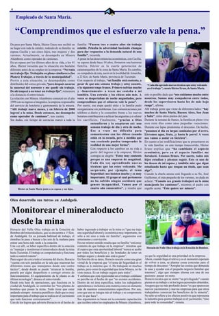 4

     Empleado de Santa María.


    “Comprendimos que el esfuerzo vale la pena.”
De paso por Santa María, Héctor Erazo nos recibió en         familia: “Fueron tres o cuatro años sin trabajo
su hogar con toda la calidez, rodeado de su familia: su      estable. Peleaba la adversidad haciendo changas
esposa Cecilia y sus cinco hijos, tres mujeres y dos         para dar respuestas a la demanda natural de una
varones. Actualmente, se desempeña en Minera                 familia”, recuerda.
Alumbrera como operador de camiones.                         A pesar de las desaveniencias económicas, con Cecilia,
En un repaso por los últimos años de su vida, a los 41       su esposa desde hace 14 años, formaron una hermosa
años, Héctor recuerda que la situación era bastante          familia. Héctor es la cuarta generación de
diferente antes de su empleo en la empresa: “No tenía        catamarqueños de la zona de Santa María. En cambio,
un trabajo fijo. Trabajaba en planes similares a (los        su compañera de ruta, nació en la localidad de Amaicha,
Planes) Trabajar, a través de la municipalidad”.             a 22 Km. de Santa María, provincia de Tucumán.
Previo a esta situación, se desempeñaba como                 Con respecto al trabajo, “mi familia está contenta, a
distribuidor del correo privado, “pero después sacaron       pesar de que una semana trabajo y estoy ausente,               “Cada día aprendo nuevas técnicas que estoy volcando
la sucursal del noroeste y me quedé sin trabajo.             y la siguiente tengo franco. Primero sufrían mucho             en el trabajo ”, cuenta Héctor Erazo, de Santa María.
De ahí empecé a no tener un trabajo fijo”, rememora          y –honestamente- a veces me costaba a mí
a la distancia el entrevistado.                              también. Uno extraña y los chicos aún más. A                 esto es posible dado que “nos cuidamos mucho entre
La relación con Minera Alumbrera comenzó en el año           veces se despertaban de noche angustiados, pero              nosotros. Somos muy compañeros entre todos,
1999 con su ingreso a Integralco, la empresa responsable     comprendimos que el esfuerzo vale la pena”.                  desde los supervisores hasta los de más bajo
del servicio de hotelería y gastronomía de la minera.        Por suerte, esa etapa quedó atrás y la familia pudo          rango”, afirma.
“Allí trabajé nueve meses, y en febrero de 2000              reorganizarse sin problemas. Las comunicaciones por          Allí trabaja gente que viene de diferentes lados: “hay
ingresé a la mina. Desde entonces, me desempeño              teléfono a diario y la costumbre frente a los nuevos         muchos de Santa María, Buenos Aires, San Juan
como operador de camiones”, nos cuenta.                      horarios contribuyeron a achicar las angustias y a valorar   y Salta”, entre otros puntos del país.
Sin dudas, ese tiempo de carencias marcó a toda la           los sacrificios. Finalmente, “gracias a Dios                 Durante la semana de franco, la familia en pleno vive
                                                                        entendieron y lo aceptaron así: una               esos siete días como unas pequeñas vacaciones.
                                                                        semana trabajo de día y otra de noche.            Durante ese lapso predomina el descanso. De hecho,
                                                                        Eso a veces me dificulta para                     “pasamos el día en largas caminatas por el cerro.
                                                                        comunicarme con los chicos cuando                 Llevamos agua, fruta, ¡y hasta la perra! A veces
                                                                        están en la escuela, pero a medida que            nos vamos a andar en bicicleta”.
                                                                        van creciendo pueden comprender la                En cuanto a las modificaciones que se presentaron en
                                                                        realidad de una mejor forma”.                     la vida familiar, en este tiempo transcurrido, Héctor
                                                                        Con respecto a los cambios en su vida a           Eraso explica que “ha cambiado el aspecto
                                                                        partir del ingreso a la empresa, Héctor           económico, pero en el aspecto familiar me
                                                                        contagia su alegría: “Estoy muy contento          fortaleció. Estamos firmes. Por suerte, todos mis
                                                                        porque es una empresa de magnitud.                hijos estudian y piensan seguir. Este es uno de
                                                                        Cada día voy aprendiendo nuevas                   los deseos de mi esposa y también mío: que sigan
                                                                        técnicas que las estoy volcando. Me               estudiando hasta que tengan un título, que sean
                                                                        sorprende, por ejemplo, el tema                   algo”.
                                                                        Seguridad: nos insisten mucho y es muy            Cuando la charla amena está llegando a su fin, José
                                                                        importante. El grupo al cual pertenezco           Guillermo, el más pequeño de los varones, no duda en
                                                                        no ha sufrido ningún accidente que                aclarar: “Cuando sea grande trabajaré en la mina
                                                                        genere incapacidad. Vamos por el                  manejando los camiones”, mientras el padre con
      Héctor en Santa María junto a su esposa y sus hijos.              cuarto año consecutivo”, y resalta que            orgullo acota: “Éste quiere ser minero”.



Olea desarrolla sus tareas en Andalgalá.


Monitorear el mineraloducto
desde la mina
Horacio del Valle Olea trabaja en la Estación de             haber ingresado a trabajar en la mina es “que me trajo
Bombeo del mineraloducto, que se encuentra a 15 Km.          una seguridad laboral y económica muy importante, no
de Andalgalá. En su jornada habitual de trabajo, el          sólo a mí sino a toda mi familia”, argumenta con
ómnibus lo pasa a buscar a las seis de la mañana para        entusiasmo y convicción.
entrar una hora más tarde a la estación.                     En ese mismo sentido resalta que su familia “está muy
Una vez allí, su labor específica dentro de la estación      contenta de que trabaje en la empresa”, mientras que
                                                                                                                           Horacio del Valle Olea trabaja en la Estación de Bombeo.
es “manejar y monitorear el mineroducto desde la mina        él espera que esta oportunidad laboral “nunca se acabe
hasta Tucumán. El trabajo es computarizado y funciona        por todos los beneficios y las bondades de tener un
todo a control remoto”.                                      trabajo seguro y donde uno está a gusto”.                    ya que la seguridad es una prioridad en la empresa.
Para seguir de cerca todo el sistema del ducto, Horacio      En función de su tarea, Horacio rescata como una gran        Ahora, cuando llega el relevo y es el momento esperado
“cuenta con seis pantallas en la sala que muestran las       virtud de la empresa que “el tema de Seguridad en el         de volver a casa, se plantea cosas concretas para el
diferentes zonas que manejamos desde este centro             trabajo es lo máximo que vi. He trabajado en muchas          tiempo de descanso: “Arreglar las cositas que demanda
táctico”, desde donde se puede “arrancar la bomba,           partes, pero como la seguridad que tiene Minera, no he       la casa y ayudar con el pequeño negocio familiar que
pararla por algún desperfecto o corregir errores de          visto nunca. Es un trabajo seguro para todos”.               tenemos”, algo que siempre alterna con una de sus
funcionamiento. El equipamiento de la planta es de           Y enfatiza que esta rigurosidad en el trabajo cotidiano      pasiones: pasear en moto.
última tecnología”, destaca el entrevistado.                 se percibe en el hecho de que “no existen accidentes.        Horacio recalca que se siente “un privilegiado” cuando
Desde esta base de operaciones, que funciona en la           Dentro de mi área específica, todos los trabajadores         piensa en su trabajo y en los logros personales obtenidos.
ciudad de Andalgalá, se controlan las “tres plantas de       aprendemos e incluimos esta materia como un elemento         Asegura que su más profundo deseo “es que aparezcan
bombeo que posee la mina. Todo tiene que estar               más de nuestros conocimientos específicos. Por eso,          nuevos yacimientos y nuevas empresas para que otros
andando siempre –remarca puntilloso- dado que es muy         creo que uno se integra más al trabajo y se compromete       trabajadores conozcan los beneficios de la minería”.
importante para el trabajo que se realiza en el yacimiento   con lo que hace”.                                            No sólo se refiere a los efectos positivos que representa
que todo funcione correctamente”.                            Sus argumentos se basan en la constante capacitación         la industria para quienes trabajan en el yacimiento, “sino
Uno de los logros que advierte Horacio en el hecho de        que reciben todos los empleados de Minera Alumbrera,         para toda la comunidad”, remata.
 