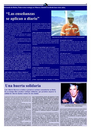 5

Oriundo de Belén, Palavecino trabaja en Minera Alumbrera desde hace siete años.


   “Las enseñanzas
   se aplican a diario”
Cuando regresa a su ciudad natal tras una semana de         de revisar la Pala, arreglar pisos, cuidar
trabajo en la mina, Horacio Palavecino se encuentra en      la seguridad y supervisar los
la casa paterna con su hermana, sus abuelos y sus           movimientos de la pala. En realidad,
padres. Tiene 27 años y es oriundo de Belén -al igual       de todo el movimiento que se registra
que el resto de su familia-, donde cursó sus estudios       en la mina.
primarios. Al terminar el nivel medio se recibió de
Técnico con orientación en Minería.                         ¿Hubo capacitación en este tiempo?
De los 15 compañeros que egresaron del colegio              Sí, en forma permanente. Hay cursos
secundario con él, seis ingresaron a trabajar               de capacitación que nos dan en Minera
a Minera Alumbrera.                                         Alumbrera periódicamente, que están Palavecino en la       mina: “Cumplo mi rol con la mayor eficiencia posible”.
Hoy, ya tiene siete años de experiencia en la mina.         dirigidos a mejorar nuestro trabajo. En
Cuenta con el respaldo de su esfuerzo y actitud, y el de    ellos se tratan los aspectos que hacen a la seguridad      incorporado a la mina?
haber calificado en las distintas funciones en las que se   industrial y a los riesgos innecesarios. Trabajamos bajo   Mis padres lo han tomado muy bien. Mi vida ha
desempeñó en la compañía.                                   normas de seguridad que, para nuestro bien, son muy        cambiado bastante. La vida de mis padres y mi hermana
Su labor en el tiempo transcurrido le permitió llegar en    valorables.                                                también. Están orgullosos del trabajo que tengo y me
la actualidad a poseer el cargo máximo dentro de la                                                                    recalcan que lo cuide y que lo aproveche. Yo estoy
operatoria minera del yacimiento. Horacio se                ¿Cómo fue el aprendizaje aquí en la mina?                  conforme con el trabajo. Pongo todo de mí para tratar
desempeña con gusto y bajo el respeto de sus                Cuando ingresé, para mí era todo nuevo. Fui adquiriendo    de hacerlo lo mejor posible. Si uno lo hace bien, tiene
compañeros, con quienes se relaciona profesionalmente       experiencia y confianza con los trabajadores más           posibilidades de crecer y de capacitarse.
y llevan adelante una tarea impecable.                      antiguos, con mis compañeros y con el supervisor a
En cuanto a su experiencia en el ingreso a la mina,         cargo. Todos los días se asimilan nuevas enseñanzas.       ¿Te estás por casar ?
Horacio, que no puede disimular su sorpresa por la          Obviamente, con siete años de antigüedad, ya no es lo      Tengo novia. Y en cuanto al casamiento... es posible
entrevista cuenta: “En una publicación de la Escuela        mismo. Pero en esta etapa que cumplo, la experiencia       que sea este año. Este trabajo me permite proyectar
Técnica leí que iban a tomar gente en la empresa.           de las enseñanzas se aplican a diario y las nuevas         acciones en el futuro. Si la mina no para, seguramente
Me acerqué y me mandaron a realizar un curso                orientaciones o capacitaciones nos permiten un mejor       voy a tener posibilidad de brindarle más cosas a mis
en Santa María. Tuve una charla donde me                    rendimiento para poder trabajar. También es cierto que     padres y lo que venga para adelante, aguardando otro
explicaron cuál sería mi función en la empresa.             el compañerismo ocupa una faceta trascendente, dado        emprendimiento que permita un mayor desarrollo en
Me llamaron a los cinco meses. En Tucumán me                que cuidamos del otro y así nos protegemos de los          las comunidades y en la zona.
hicieron estudios médicos completos. Después                contratiempos.
tuve otra entrevista en Catamarca, que era la                                                                          Cuando ya pasó la timidez ante el grabador y las fotos,
definitiva y al mes siguiente me llamaron. Desde            ¿Cómo te imaginabas el ingreso?                            la fluidez del diálogo alcanzó un enorme anecdotario.
entonces estoy en Minera Alumbrera”.                        Cuando ingresé me tomó de sorpresa. Nunca imaginé          Horacio Palavecino nos contó que aprendió a valorar
                                                            que iba a estar acá haciendo esto que me gusta y me        la minería con este empleo.
 ¿Qué trabajos hiciste en Minera Alumbrera?                 permite desarrollarme como persona, pasaron tantos         Eso sí, cuando puede, no duda en juntarse con sus
Ingresé como operador de camiones. Estuve casi un           años... Acepto los desafíos y desarrollo toda mi           amigos y su papá para ir al campo a cazar.
año. Luego empecé a trabajar con cargadoras frontales.      capacidad para cumplir mi rol con la mayor eficiencia      Naturalmente, no siempre se puede dedicar a este
Después pasé a la Pala Eléctrica y ahí estuve cerca de      posible.                                                   hobbie, sobre todo, cuando la familia o sus obligaciones
tres años. Posteriormente me convocaron para ser                                                                       laborales exigen otros destinos.
ayudante de supervisor. Desde entonces, estoy a cargo       ¿Cómo repercutió en tu familia el haberte




 Una huerta solidaria
Luis Alberto Herrera se dedica a promover acciones comunitarias en Belén.
En su tiempo libre produce trabajos solidarios, que permiten mejorar la
calidad de vida de muchos vecinos de esta ciudad.

A partir de las ideas de una institución llamada La Voz     con el asesoramiento técnico del ingeniero Carlos
del Pueblo, una organización que luchaba por las            Vélez, mientras que Minera Alumbrera nos aporta
necesidades de la gente de Belén, Herrera cuenta cómo       materiales como los plásticos, que son utilizados
se conformó un nuevo grupo de ocho personas que             para tapar las plantas en invierno”, detalla Herrera.
trabajan en una huerta comunitaria.                         “La empresa también nos provee palas, machetes,
Desde hace algunos años, acompañado por otros               alambre para cercar, semillas y todo lo necesario”
vecinos, varios hombres tomaron la iniciativa de            para que la huerta funcione y rinda, dado que si no se       Herrera coordina el trabajo de una huerta comunitaria
“comenzar a trabajar en la huerta comunitaria               cubre lo que se siembra en el invierno, se pierde parte             con los Planes Jefas y Jesfes de Hogar.
coordinando un trabajo con la gente del Plan Jefas          de la producción. “Hay inviernos que son muy
y Jefes de Hogar”, explica el entrevistado.                 rigurosos y duros, pero con está técnica de cubrir         grupo de gente implicada en el proyecto espera obtener
Actualmente, los beneficios de esta acción directa los      las plantas se obtienen mejores resultados”,               una cosecha mayor para poder vender una parte.
reciben varias instituciones que prestan servicios          agrega.                                                    De esta forma, “generamos que todo vuelva a la
educativos, de salud y comedores. Pero, a la vez, esta      Herrera reconoce que la ayuda brindada por el INTA y       gente de Belén. Los que están trabajando tienen
ayuda se extiende a unas 60 familias que se acercan         Minera Alumbrera contribuyen al rendimiento y aportan      sus beneficios porque venden y se dividen las
hasta el proyecto en busca de una ayuda concreta a          mejores beneficios: “Nosotros siempre que                  ganancias o los productos en partes iguales”,
sus necesidades básicas. “Estamos entregando la             necesitamos algo se lo hacemos saber a la                  explica Herrera.
producción a instituciones como, por ejemplo,               empresa y ellos colaboran. También nos han hecho           Finalmente, al referirse a Minera Alumbrera, este
hospitales y comedores escolares”, detalla con              una entrega de cuchetas para el personal que               jubilado reflexiona que “lo interesante es que pueda
orgullo este hombre de experiencia.                         trabaja en la huerta que, en su mayoría, son               seguir prestando su apoyo porque se beneficia
De todos modos, Herrera no trabaja en soledad. No           personas de escasos recursos”.                             tanto el que trabaja en la huerta como el que
sólo recibe el aporte constante de gente comprometida       En referencia a los proyectos a corto plazo, la huerta     consume los productos”, lo cual implica “una
con esta tarea, sino que “el INTA siempre colabora          continuará con la siembra de tomate y verduras. El         verdadera solución” para muchos vecinos.
 