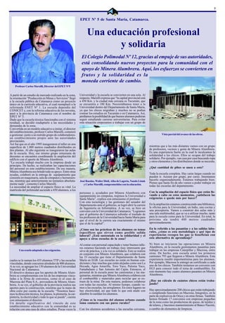 7


                                                             EPET Nº 5 de Santa María, Catamarca.


                                                                   Una educación profesional
                                                                          y solidaria
                                                              El Colegio Polimodal Nº 12, gracias al empuje de sus autoridades,
                                                              está consolidando nuevos proyectos para la comunidad con el
                                                              apoyo de Minera Alumbrera. Aquí, los esfuerzos se convierten en
                                                              frutos y la solidaridad es la
                                                              moneda corriente de cambio.
    Profesor Carlos Marsilli, Director del EPET Nº5


A partir de un estudio de mercado realizado en la zona,      Universidad y la escuela se convierten en una sola. Al
la orientación “Producción en Minas y Servicios” llegó       respecto, Marsilli expresa que “la capital provincial está
a la escuela pública de Catamarca como un proyecto           a 450 Km. y la ciudad más cercana es Tucumán, que
único en la currícula educativa, el cual reemplazó a la      se encuentra a 180 Km. Necesitábamos tener a la
reformada ENET Nº 1. La escuela dependía del                 Universidad dentro del Departamento de Santa María,
CONICET y, con la reforma educativa de los noventa,          ya que los chicos migraban y muchos no se podían
pasó a la provincia de Catamarca con el nombre de            costear los estudios en Tucumán o en Catamarca. Así,
EPET Nº 5.                                                   perdíamos la posibilidad de que buenos alumnos pudieran
Dado que la escuela técnica funcionaba con el sistema        seguir estudiando carreras universitarias. Para evitar
residual, se decidió readaptarlo a las necesidades y         esta situación empezamos a trabajar con un grupo de
demandas de la zona.
Convertida en un modelo educativo a imitar, el director
del establecimiento, profesor Carlos Marsilli, comenzó
a gestionar -junto a un nutrido grupo de colaboradores-                                                                              Vista parcial del avance de las obras.
un establecimiento propio ante las autoridades
provinciales.
Así fue que en el año 1995 inauguraron el taller en una
superficie de 1.000 metros cuadrados distribuidos en                                                                       mientras que a las más distantes vamos con un grupo
dos plantas. Al año siguiente se inauguraron las aulas                                                                     de profesores, vecinos y gente de Minera Alumbrera.
de la escuela. Hoy, ese mismo grupo entusiasta de                                                                          Es una experiencia fuerte en la cual le inculcamos la
docentes se encuentra coordinando la ampliación del                                                                        solidaridad a los chicos. Ellos se ocupan del trabajo
edificio con el aporte de Minera Alumbrera.                                                                                solidario. Por ejemplo, van casa por casa buscando ropa
“La escuela trabajó mucho con la empresa desde un                                                                          y otros elementos y los distribuimos donde se necesita.
principio. De hecho, se realizaban las capacitaciones
del personal en este establecimiento. De esa manera,                                                                       ¿Qué cantidad de pibes se unen a esto?
Minera Alumbrera nos brindó todo su apoyo. Entre otras
ayudas, colaboró en la entrega de equipamiento que                                                                         Toda la escuela completa. Hay caras largas cuando no
consistía en maquinaria, sala de cómputos y herramien-                                                                     pueden ir. Asisten por grupo, por curso. Intentamos
tas, mientras que anteriormente no teníamos absoluta-        José Ruedas, Walter Dioli, Alba de Lagoria, Nando Lisiak      hacerlo organizadamente. Estamos trabajando bien.
mente nada”, comenta Carlos Marsilli.                                                                                      Pienso que hasta fin de año vamos a poder trabajar en
                                                                y Carlos Marsilli, comprometidos con la educación.
La necesidad de ampliar el espacio físico es vital. La                                                                     todas las escuelas del departamento.
matrícula del polimodal asciende a 450 alumnos, a los
                                                             personas y, ayudados por Minera Alumbrera con                 Con la ampliación del espacio físico que están lle-
                                                             equipamiento en cómputos, trajimos la Universidad a           vando a cabo en estos momentos, ¿satisfacen las
                                                             Santa María”, explica con entusiasmo el profesor.             exigencias o queda más por hacer?
                                                             Con esta tecnología y las gestiones del senador del
                                                             Departamento ante el gobierno, se logró abrir la carrera      En la ampliación estamos construyendo una biblioteca,
                                                             de Ingeniería en Informática. A su vez, se hizo un            la oficina para la Universidad, un baño, una cocina y
                                                             convenio con la Universidad de Catamarca: “Logramos           una preceptoría. Vamos a construir dos aulas más y
                                                             que el gobierno de Catamarca subsidie el traslado de          una sala multimedial, que se va a utilizar mucho, tanto
                                                             los profesores de la Universidad hacia Santa María para       para la escuela como para la Universidad. En total, la
                                                             que el nivel de la carrera sea exactamente el mismo           próxima ala tendrá 400 metros cuadrados
                                                             que el de la capital”.                                        aproximadamente.

                                                             ¿Cómo son las prácticas de los alumnos en temas               En lo referido a las pasantías y a las salidas labo-
                                                             específicos que sirven como posible salida                    rales, ¿cómo es esta metodología y qué tipo de
                                                             laboral? ¿Está sustentado en la solidaridad y el              experiencias recogen los que se benefician con
                                                             apoyo a otras escuelas de la zona?                            esta alternativa de aprendizaje?

                                                             Al contar con personal capacitado y tener buenos talle-       Ni bien se iniciaron las operaciones en Minera
                                                             res estamos haciendo un trabajo muy interesante que           Alumbrera, en la escuela gestionamos pasantías para
        Una ecuela adaptada a las exigencias.                sirve de práctica, y a la vez es solidario. Esto se realiza   trabajar en las empresas Caterpillar y Macrosa, entre
                                                             en conjunto con Minera Alumbrera, que colabora con            otras. De hecho, esta escuela armó los primeros
                                                             las 33 escuelas que tiene el Departamento de Santa            camiones 793 que llegaron a Minera Alumbrera. Esta
cuales se le suman los 435 alumnos TTP y las escuelas        María en EGB. Las escuelas no están en buenas con-            experiencia resultó importantísima para los alumnos.
vinculadas, donde concurren alrededor de 400 alumnos.        diciones y hay muchas que están alejadas como son La          Por ejemplo, Macrosa le entregó un certificado a cada
A su vez, se agregan los 130 alumnos de la Universidad       Hoyada, Agua Amarilla, Toro Yaco, Paloma Yaco,                uno de los chicos. También teníamos un convenio con
Nacional de Catamarca.                                       Famabalasto y San Antonio del Cajón. Entonces, el             EG3 para conocer todo el tema de combustibles. En
El directivo destaca que los aportes de Minera Alum-         personal de la escuela pone las camionetas y las ma-          este momento hay cuatro alumnos pasantes en Minera
brera se complementan con los de las empresas vincu-         quinarias, mientras que Minera Alumbrera colabora con         Alumbrera.
ladas a la firma de convenios, como es el caso de            el combustible y materiales para reciclar que se ex-
Macrosa del Plata S.A., proveedora de Minera Alum-           traen de la mina. De esta manera, podemos colaborar           ¿Hay un cálculo de cuántos chicos están traba-
brera. A su vez, el gobierno de la provincia realiza sus     con todas las escuelas. Al mismo tiempo, cuando va-           jando?
aportes para la construcción, mientras que la mano de        mos a las escuelas, las arreglamos. En estos lugares no
obra corre por cuenta de la escuela: “Nosotros hace-         hay electricidad, así que todo lo que está atado con          Hay aproximadamente 200 chicos que están trabajando
mos la dirección técnica, los planos, la plomería, la car-   alambre lo sueldan los alumnos.                               o cumpliendo funciones en Macrosa, Integralco, en la
pintería, la electricidad y todo lo que se puede”, cuenta                                                                  parte de explosivos de Orica y en otras firmas. También
con entusiasmo el director.                                  ¿Cómo es la reacción del alumno urbano cuando                 hemos firmado 17 convenios con empresas pequeñas
Un detalle significativo del vínculo de este                 toma contacto con sus pares rurales?                          de la zona como las productoras de queso, de tejidos y
establecimiento educativo con la comunidad es su                                                                           de telares, y hacemos mantenimiento al Banco Nación,
relación con una casa de altos estudios. Pocas veces la      Con los alumnos accedemos a las escuelas cercanas,            a cambio de elementos de limpieza.
 