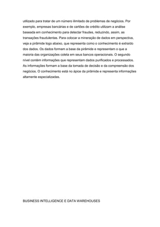 utilizado para tratar de um número ilimitado de problemas de negócios. Por
exemplo, empresas bancárias e de cartões de crédito utilizam a análise
baseada em conhecimento para detectar fraudes, reduzindo, assim, as
transações fraudulentas. Para colocar a mineração de dados em perspectiva,
veja a pirâmide logo abaixo, que representa como o conhecimento é extraído
dos dados. Os dados formam a base da pirâmide e representam o que a
maioria das organizações coleta em seus bancos operacionais. O segundo
nível contém informações que representam dados purificados e processados.
As informações formam a base da tomada de decisão e da compreensão dos
negócios. O conhecimento está no ápice da pirâmide e representa informações
altamente especializadas.

BUSINESS INTELLIGENCE E DATA WAREHOUSES

 
