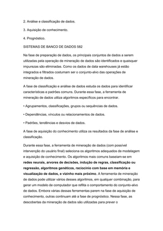 2. Análise e classificação de dados.
3. Aquisição de conhecimento.
4. Prognóstico.
SISTEMAS DE BANCO DE DADOS 582
Na fase de preparação de dados, os principais conjuntos de dados a serem
utilizadas pela operação de mineração de dados são identificados e quaisquer
impurezas são eliminadas. Como os dados de data warehouses já estão
integrados e filtrados costumam ser o conjunto-alvo das operações de
mineração de dados.
A fase de classificação e análise de dados estuda os dados para identificar
características e padrões comuns. Durante essa fase, a ferramenta de
mineração de dados utiliza algoritmos específicos para encontrar.
• Agrupamentos, classificações, grupos ou sequências de dados.
• Dependências, vínculos ou relacionamentos de dados.
• Padrões, tendências e desvios de dados.
A fase de aquisição do conhecimento utiliza os resultados da fase de análise e
classificação.
Durante essa fase, a ferramenta de mineração de dados (com possível
intervenção do usuário final) seleciona os algoritmos adequados de modelagem
e aquisição de conhecimento. Os algoritmos mais comuns baseiam-se em
redes neurais, arvores de decisões, indução de regras, classificação ou
regressão, algoritmos genéticos, raciocínio com base em memória e
visualização de dados, e vizinho mais próximo. A ferramenta de mineração
de dados pode utilizar vários desses algoritmos, em qualquer combinação, para
gerar um modelo de computador que reflita o comportamento do conjunto-alvo
de dados. Embora várias dessas ferramentas parem na fase de aquisição de
conhecimento, outras continuam até a fase de prognóstico. Nessa fase, as
descobertas da mineração de dados são utilizadas para prever o

 