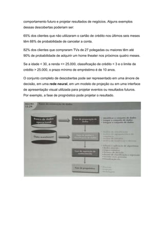 comportamento futuro e projetar resultados de negócios. Alguns exemplos
dessas descobertas poderiam ser:
65% dos clientes que não utilizaram o cartão de crédito nos últimos seis meses
têm 88% de probabilidade de cancelar a conta.
82% dos clientes que compraram TVs de 27 polegadas ou maiores têm até
90% de probabilidade de adquirir um home theater nos próximos quatro meses.
Se a idade < 30, a renda <= 25.000, classificação de crédito < 3 e o limite de
crédito > 25.000, o prazo mínimo de empréstimo é de 10 anos.
O conjunto completo de descobertas pode ser representado em uma árvore de
decisão, em uma rede neural, em um modelo de projeção ou em uma interface
de apresentação visual utilizada para projetar eventos ou resultados futuros.
Por exemplo, a fase de prognóstico pode projetar o resultado.

 
