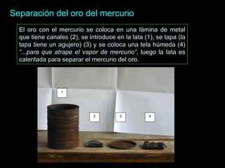 Separación del oro del mercurio El oro con el mercurio se coloca en una l á mina de metal que tiene canales (2), se introduce en la lata (1), se tapa (la tapa tiene un agujero) (3) y se coloca una tela húmeda (4)  “...para que atrape el vapor de mercurio” , luego la lata es calentada para separar el mercurio del oro .   1 2 3 4 