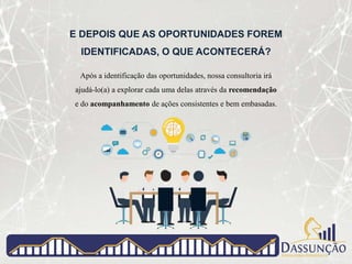 E DEPOIS QUE AS OPORTUNIDADES FOREM
IDENTIFICADAS, O QUE ACONTECERÁ?
Após a identificação das oportunidades, nossa consultoria irá
ajudá-lo(a) a explorar cada uma delas através da recomendação
e do acompanhamento de ações consistentes e bem embasadas.
 
