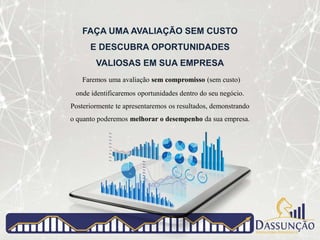 FAÇA UMA AVALIAÇÃO SEM CUSTO
E DESCUBRA OPORTUNIDADES
VALIOSAS EM SUA EMPRESA
Faremos uma avaliação sem compromisso (sem custo)
onde identificaremos oportunidades dentro do seu negócio.
Posteriormente te apresentaremos os resultados, demonstrando
o quanto poderemos melhorar o desempenho da sua empresa.
 