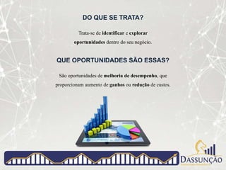 DO QUE SE TRATA?
Trata-se de identificar e explorar
oportunidades dentro do seu negócio.
QUE OPORTUNIDADES SÃO ESSAS?
São oportunidades de melhoria de desempenho, que
proporcionam aumento de ganhos ou redução de custos.
 