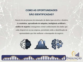 COMO AS OPORTUNIDADES
SÃO IDENTIFICADAS?
Através de um processo de mineração de dados (que envolve o domínio
de estatística, aprendizado de máquina, inteligência artificial e
análise de negócio) conseguimos extrair conhecimento dos dados que
estão disponíveis na sua empresa, permitindo então a identificação de
oportunidades que irão melhorar o desempenho do negócio.
 
