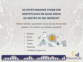 AS OPORTUNIDADES PODEM SER
IDENTIFICADAS EM QUAIS ÁREAS
DA GESTÃO DO SEU NEGÓCIO?
Podemos identificar oportunidades valiosas nas mais diversas áreas,
ajudando você a otimizar seus resultados na gestão de:
• Produtos;
• Preços;
• Clientes;
• Vendas;
• Marketing;
• Unidades de negócios etc.
 