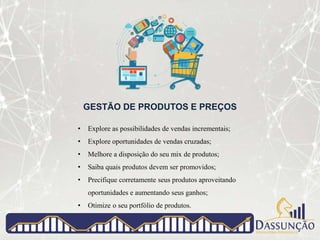 GESTÃO DE PRODUTOS E PREÇOS
• Explore as possibilidades de vendas incrementais;
• Explore oportunidades de vendas cruzadas;
• Melhore a disposição do seu mix de produtos;
• Saiba quais produtos devem ser promovidos;
• Precifique corretamente seus produtos aproveitando
oportunidades e aumentando seus ganhos;
• Otimize o seu portfólio de produtos.
 