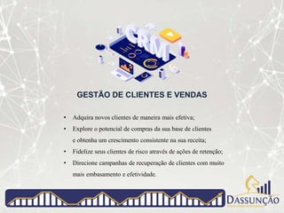 GESTÃO DE CLIENTES E VENDAS
• Adquira novos clientes de maneira mais efetiva;
• Explore o potencial de compras da sua base de clientes
e obtenha um crescimento consistente na sua receita;
• Fidelize seus clientes de risco através de ações de retenção;
• Direcione campanhas de recuperação de clientes com muito
mais embasamento e efetividade.
 