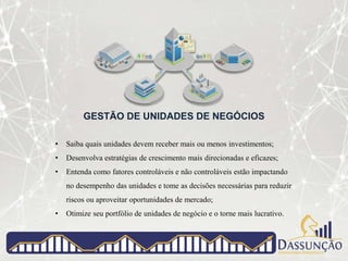 GESTÃO DE UNIDADES DE NEGÓCIOS
• Saiba quais unidades devem receber mais ou menos investimentos;
• Desenvolva estratégias de crescimento mais direcionadas e eficazes;
• Entenda como fatores controláveis e não controláveis estão impactando
no desempenho das unidades e tome as decisões necessárias para reduzir
riscos ou aproveitar oportunidades de mercado;
• Otimize seu portfólio de unidades de negócio e o torne mais lucrativo.
 