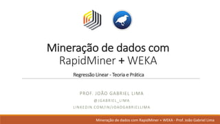 Mineração de	dados	com	
RapidMiner +	WEKA
Regressão Linear	- Teoria e	Prática
PROF.	JOÃO GABRIEL	LIMA
@JGABRIEL_LIMA
LINKEDIN.COM/IN/JOAOGABRIELLIMA
Mineração de	dados	com	RapidMiner +	WEKA	- Prof.	João Gabriel	Lima
 