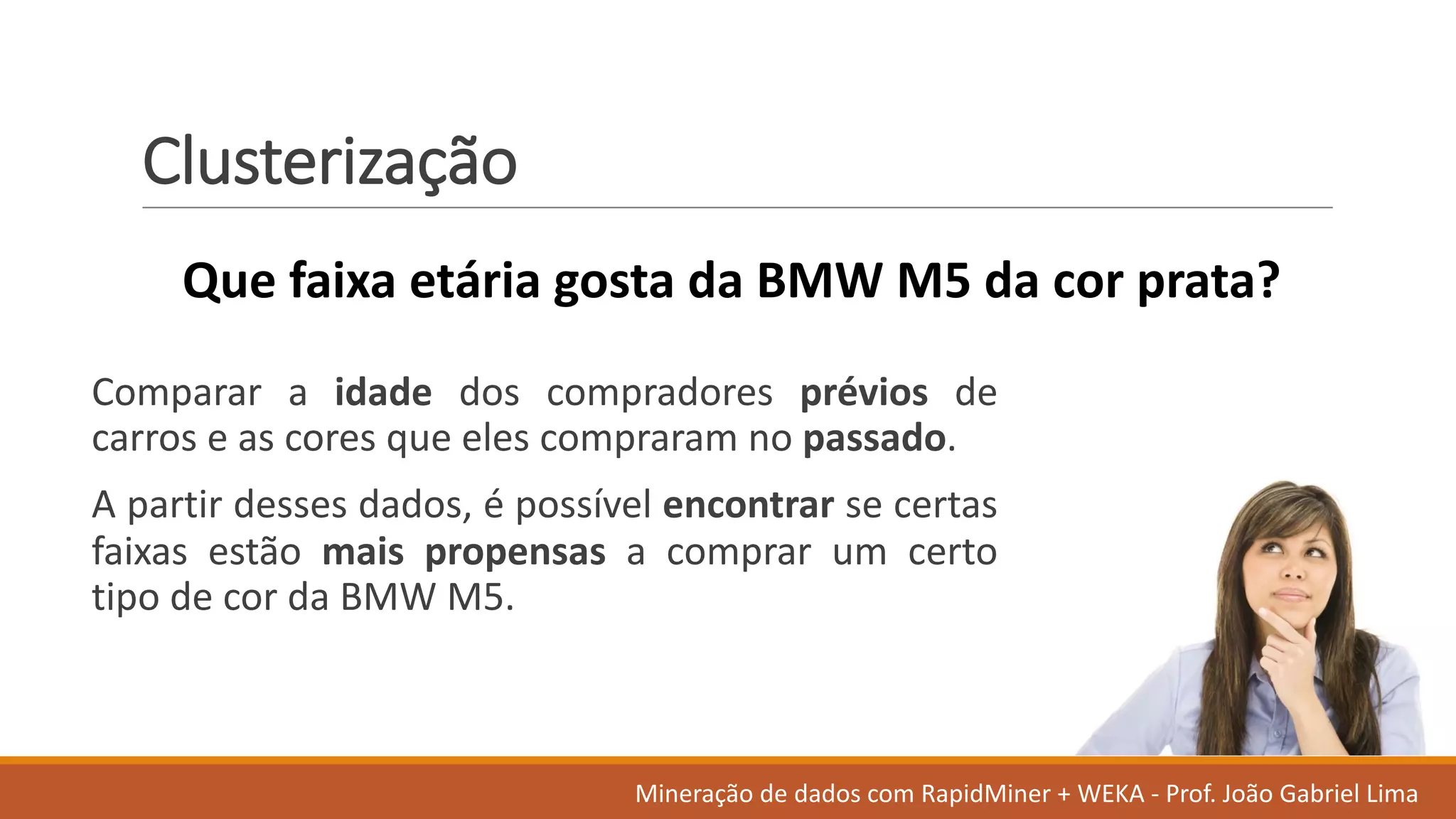 Clusterização
Comparar a idade dos compradores prévios de
carros e as cores que eles compraram no passado.
A partir desses dados, é possível encontrar se certas
faixas estão mais propensas a comprar um certo
tipo de cor da BMW M5.
Que	faixa etária gosta da	BMW	M5	da	cor prata?
Mineração de	dados	com	RapidMiner +	WEKA	- Prof.	João Gabriel	Lima
 