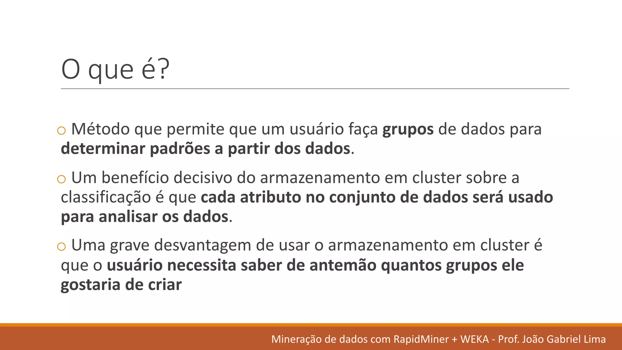 O	que	é?
o Método que	permite que	um	usuário faça grupos de	dados	para	
determinar padrões a	partir dos	dados.
o Um	benefício decisivo do	armazenamento em cluster	sobre a	
classificação é que	cada atributo no	conjunto de	dados	será usado
para	analisar os dados.
o Uma	grave	desvantagem de	usar o	armazenamento em cluster	é
que	o	usuário necessita saber	de	antemão quantos grupos ele
gostaria de	criar
Mineração de	dados	com	RapidMiner +	WEKA	- Prof.	João Gabriel	Lima
 