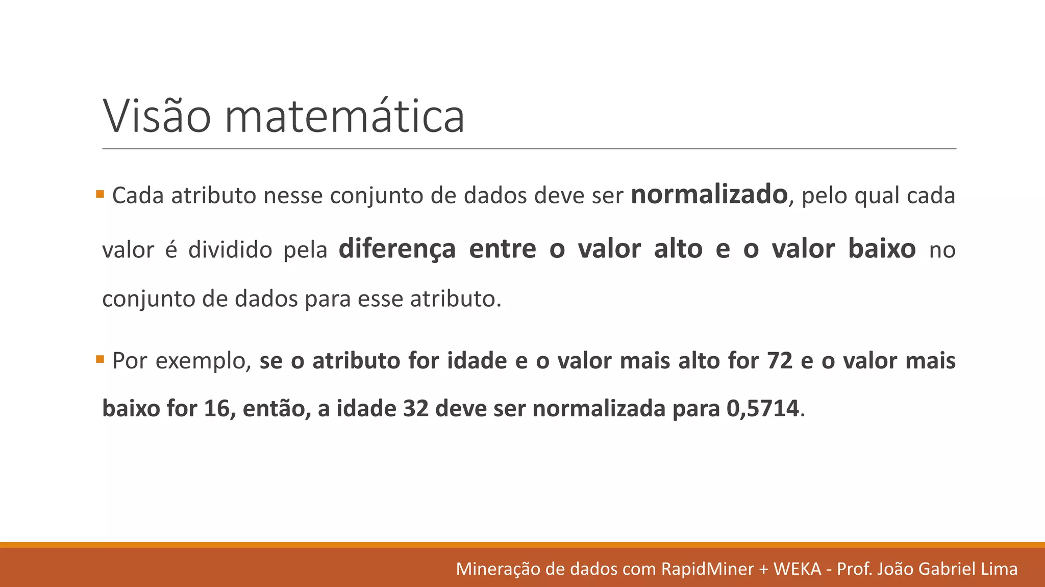 Visão matemática
§ Cada atributo nesse conjunto de dados deve ser normalizado, pelo qual cada
valor é dividido pela diferença entre o valor alto e o valor baixo no
conjunto de dados para esse atributo.
§ Por exemplo, se o atributo for idade e o valor mais alto for 72 e o valor mais
baixo for 16, então, a idade 32 deve ser normalizada para 0,5714.
Mineração de	dados	com	RapidMiner +	WEKA	- Prof.	João Gabriel	Lima
 