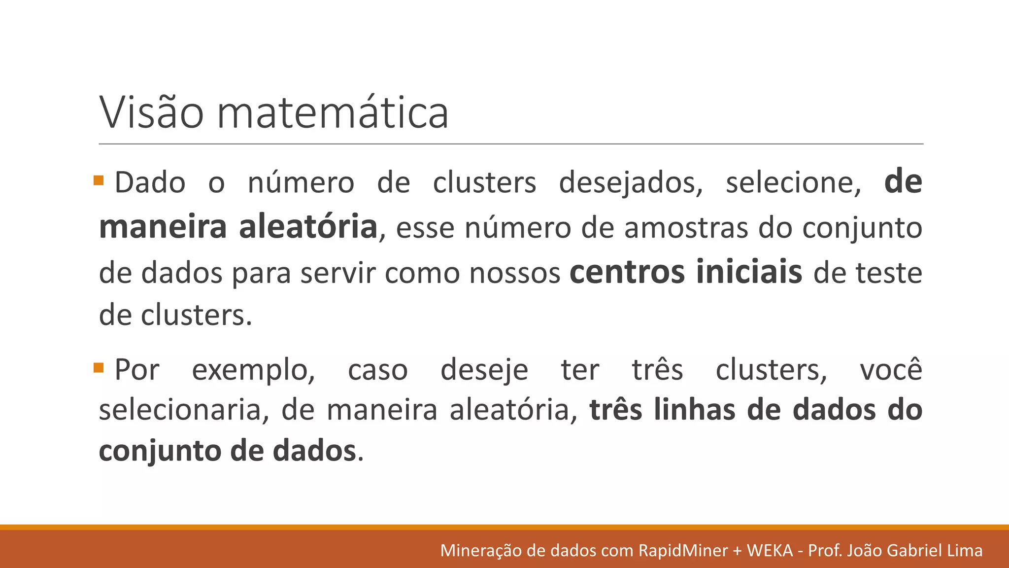 Visão matemática
§ Dado o número de clusters desejados, selecione, de
maneira aleatória, esse número de amostras do conjunto
de dados para servir como nossos centros iniciais de teste
de clusters.
§ Por exemplo, caso deseje ter três clusters, você
selecionaria, de maneira aleatória, três linhas de dados do
conjunto de dados.
Mineração de	dados	com	RapidMiner +	WEKA	- Prof.	João Gabriel	Lima
 