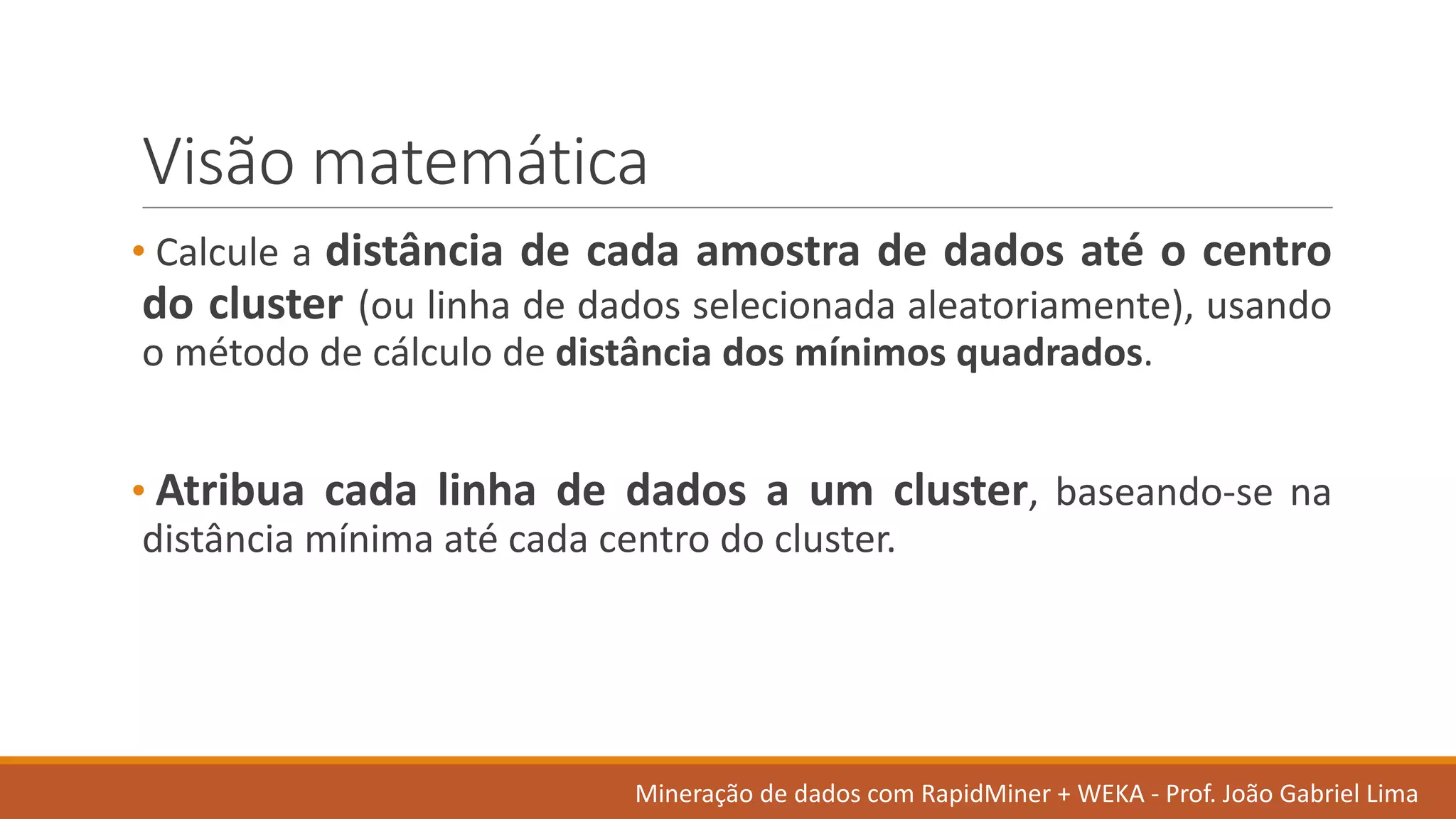 Visão matemática
• Calcule a distância de cada amostra de dados até o centro
do cluster (ou linha de dados selecionada aleatoriamente), usando
o método de cálculo de distância dos mínimos quadrados.
• Atribua cada linha de dados a um cluster, baseando-se na
distância mínima até cada centro do cluster.
Mineração de	dados	com	RapidMiner +	WEKA	- Prof.	João Gabriel	Lima
 
