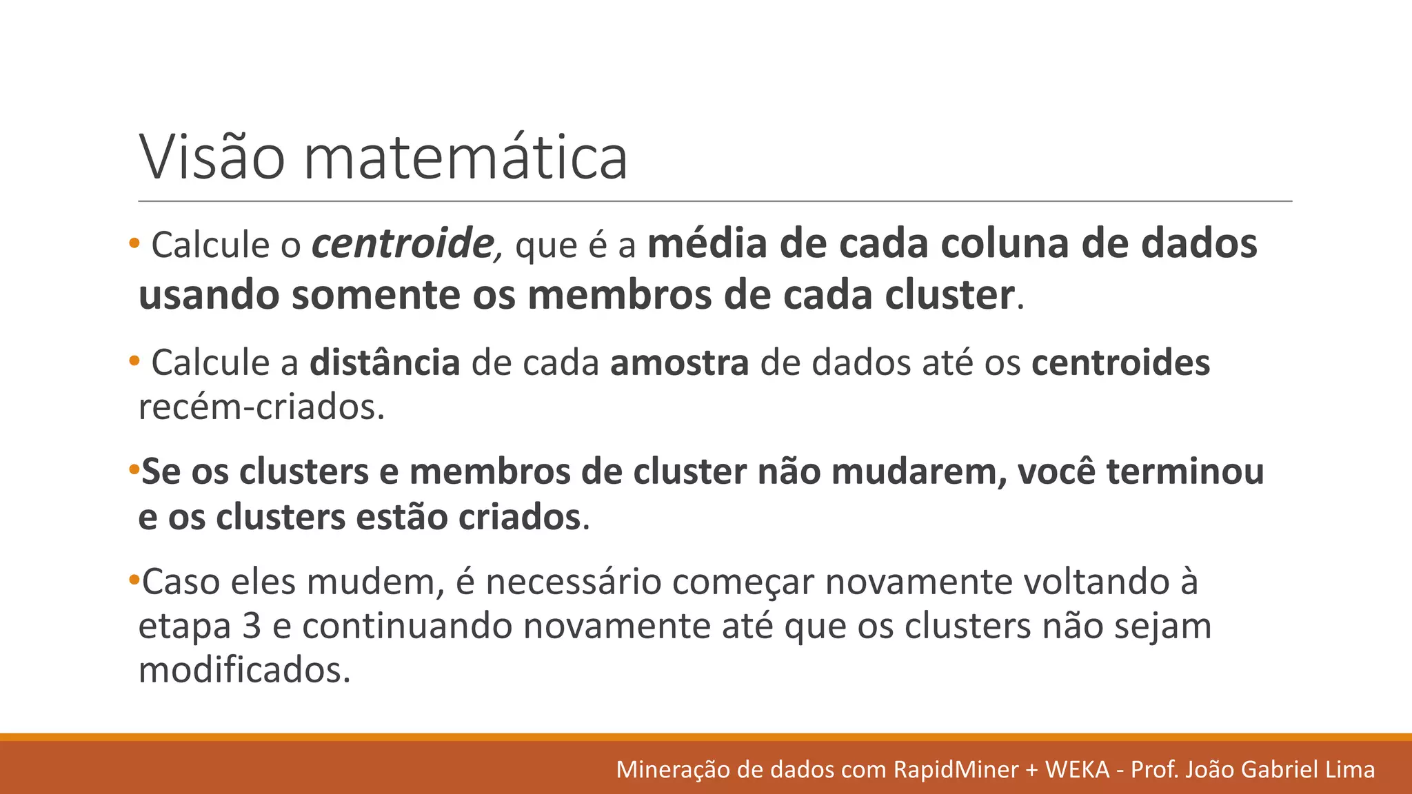 Visão matemática
• Calcule o	centroide, que	é a	média de	cada coluna de	dados	
usando somente os membros de	cada cluster.
• Calcule a	distância de	cada amostra de	dados	até os centroides
recém-criados.	
•Se	os clusters	e	membros de	cluster	não mudarem,	você terminou
e	os clusters	estão criados.	
•Caso eles mudem,	é necessário começar novamente voltando à
etapa 3	e	continuando novamente até que	os clusters	não sejam
modificados.	
Mineração de	dados	com	RapidMiner +	WEKA	- Prof.	João Gabriel	Lima
 