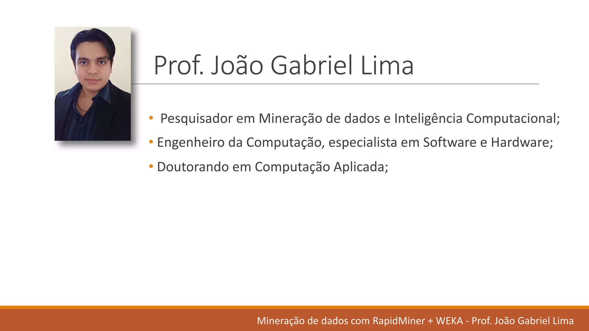 Prof.	João Gabriel	Lima
• Pesquisador em Mineração de	dados	e	Inteligência Computacional;	
• Engenheiro da	Computação,	especialista em Software	e	Hardware;	
• Doutorando em Computação Aplicada;
Mineração de	dados	com	RapidMiner +	WEKA	- Prof.	João Gabriel	Lima
 