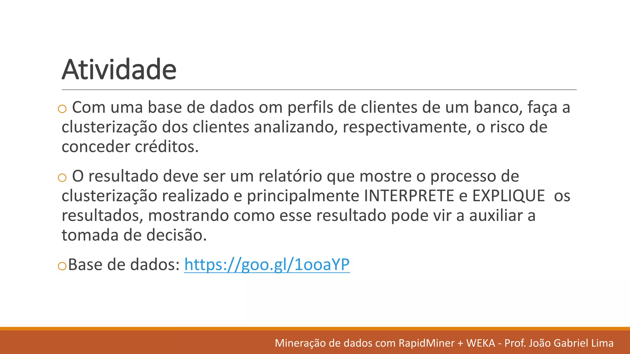 Atividade
o Com	uma base	de	dados	om	perfils de	clientes de	um	banco,	faça a	
clusterização dos	clientes analizando,	respectivamente,	o	risco de	
conceder	créditos.
o O	resultado deve ser um	relatório que	mostre o	processo de	
clusterização realizado e	principalmente INTERPRETE	e	EXPLIQUE	 os
resultados,	mostrando como esse resultado pode vir a	auxiliar a	
tomada de	decisão.	
oBase	de	dados:	https://goo.gl/1ooaYP
Mineração de	dados	com	RapidMiner +	WEKA	- Prof.	João Gabriel	Lima
 
