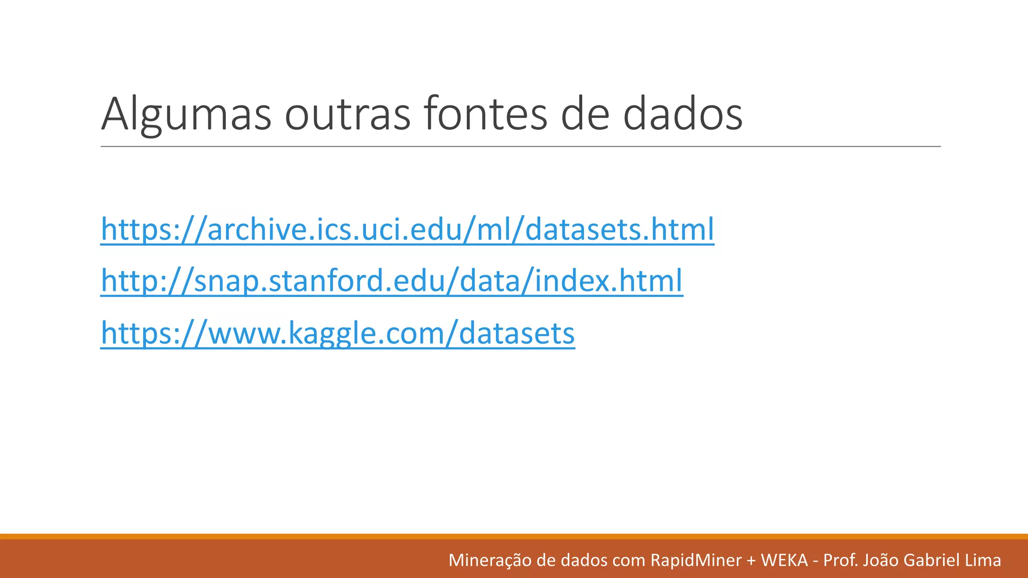 Algumas outras fontes de	dados
https://archive.ics.uci.edu/ml/datasets.html
http://snap.stanford.edu/data/index.html
https://www.kaggle.com/datasets
Mineração de	dados	com	RapidMiner +	WEKA	- Prof.	João Gabriel	Lima
 