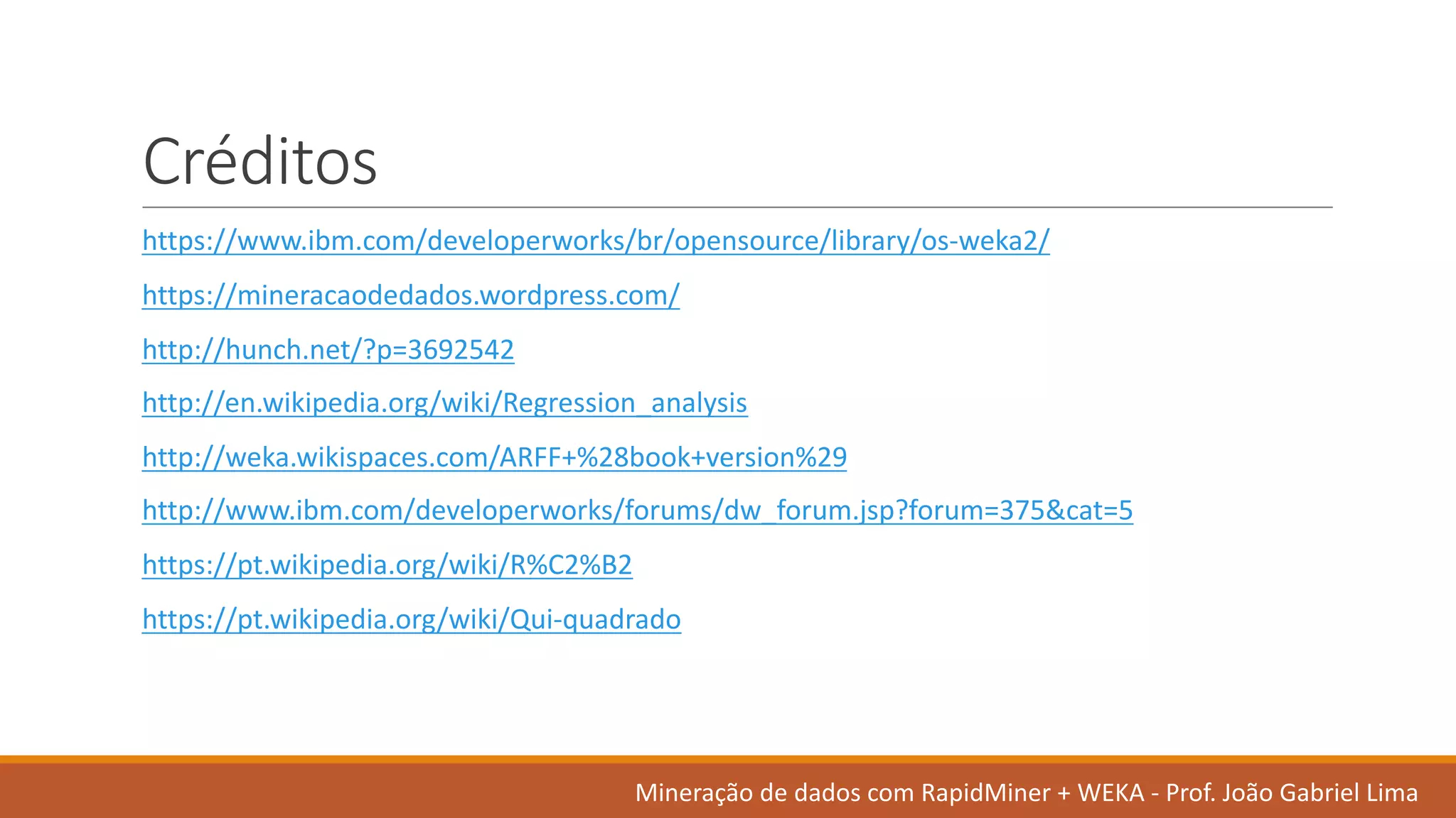 Créditos
https://www.ibm.com/developerworks/br/opensource/library/os-weka2/
https://mineracaodedados.wordpress.com/
http://hunch.net/?p=3692542
http://en.wikipedia.org/wiki/Regression_analysis
http://weka.wikispaces.com/ARFF+%28book+version%29
http://www.ibm.com/developerworks/forums/dw_forum.jsp?forum=375&cat=5
https://pt.wikipedia.org/wiki/R%C2%B2
https://pt.wikipedia.org/wiki/Qui-quadrado
Mineração de	dados	com	RapidMiner +	WEKA	- Prof.	João Gabriel	Lima
 